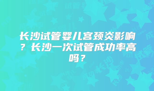 长沙试管婴儿宫颈炎影响？长沙一次试管成功率高吗？