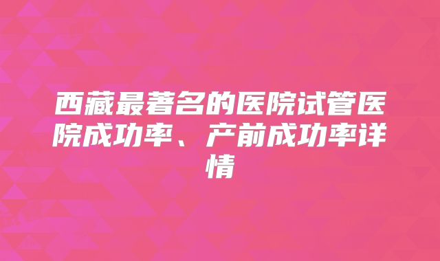 西藏最著名的医院试管医院成功率、产前成功率详情