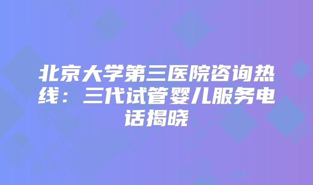 北京大学第三医院咨询热线：三代试管婴儿服务电话揭晓