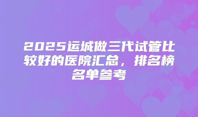 2025运城做三代试管比较好的医院汇总，排名榜名单参考