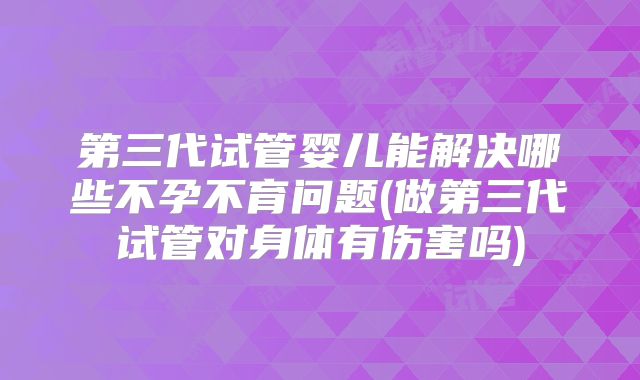 第三代试管婴儿能解决哪些不孕不育问题(做第三代试管对身体有伤害吗)