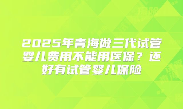 2025年青海做三代试管婴儿费用不能用医保？还好有试管婴儿保险