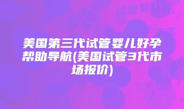 美国第三代试管婴儿好孕帮助导航(美国试管3代市场报价)