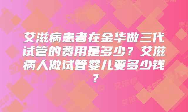 艾滋病患者在金华做三代试管的费用是多少？艾滋病人做试管婴儿要多少钱？