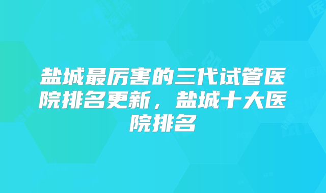 盐城最厉害的三代试管医院排名更新,盐城十大医院排名