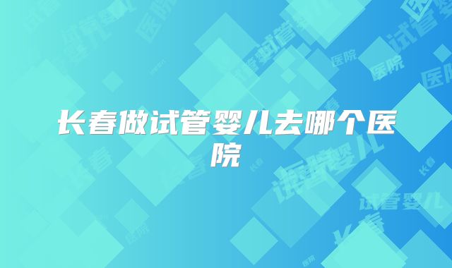 长春做试管婴儿去哪个医院