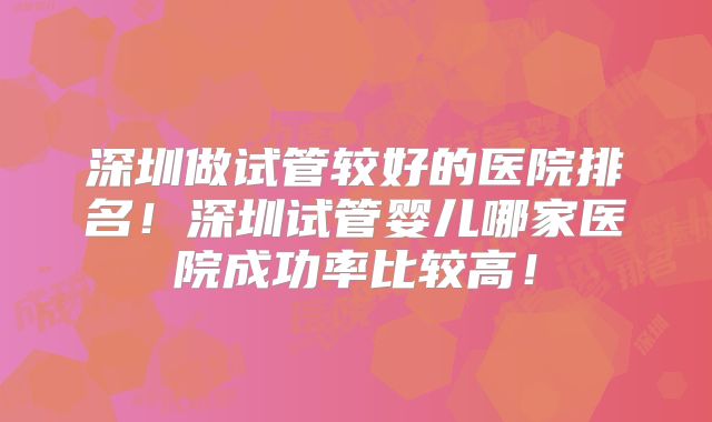 深圳做试管较好的医院排名！深圳试管婴儿哪家医院成功率比较高！