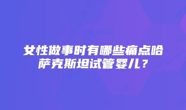 女性做事时有哪些痛点哈萨克斯坦试管婴儿？