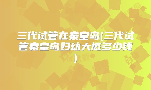 三代试管在秦皇岛(三代试管秦皇岛妇幼大概多少钱)