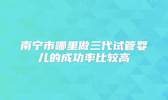 南宁市哪里做三代试管婴儿的成功率比较高