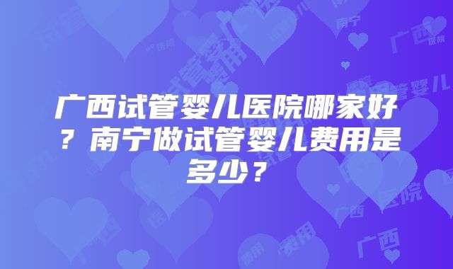 广西试管婴儿医院哪家好？南宁做试管婴儿费用是多少？