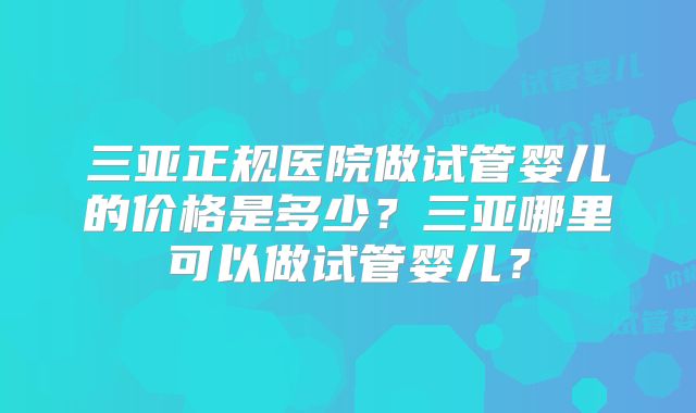 三亚正规医院做试管婴儿的价格是多少?三亚哪里可以做试管婴儿?