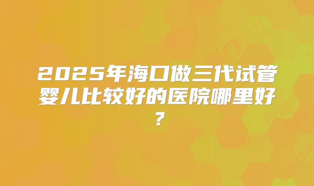2025年海口做三代试管婴儿比较好的医院哪里好?