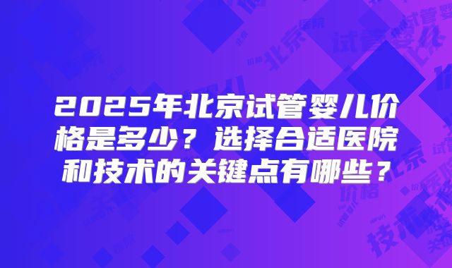 2025年北京试管婴儿价格是多少？选择合适医院和技术的关键点有哪些？