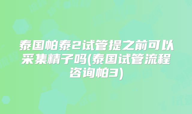 泰国帕泰2试管提之前可以采集精子吗(泰国试管流程咨询帕3)