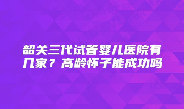 韶关三代试管婴儿医院有几家？高龄怀子能成功吗