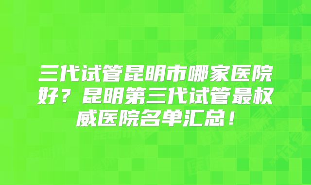 三代试管昆明市哪家医院好？昆明第三代试管最权威医院名单汇总！