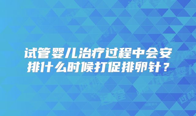 试管婴儿治疗过程中会安排什么时候打促排卵针？