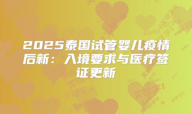 2025泰国试管婴儿疫情后新：入境要求与医疗签证更新