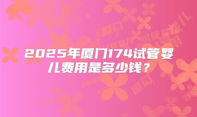2025年厦门174试管婴儿费用是多少钱？