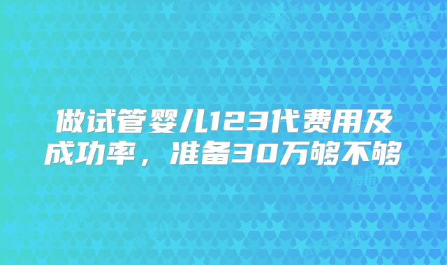 做试管婴儿123代费用及成功率,准备30万够不够