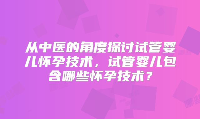 从中医的角度探讨试管婴儿怀孕技术,试管婴儿包含哪些怀孕技术?