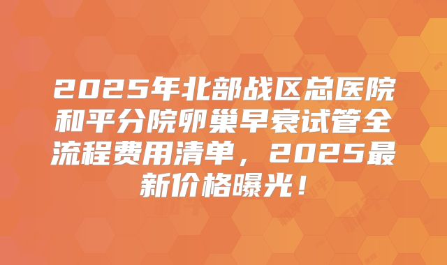 2025年北部战区总医院和平分院卵巢早衰试管全流程费用清单，2025最新价格曝光！