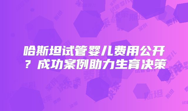 哈斯坦试管婴儿费用公开？成功案例助力生育决策