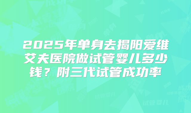 2025年单身去揭阳爱维艾夫医院做试管婴儿多少钱？附三代试管成功率