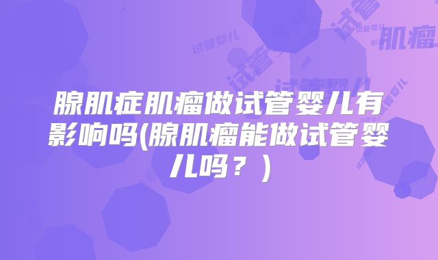 腺肌症肌瘤做试管婴儿有影响吗(腺肌瘤能做试管婴儿吗？)