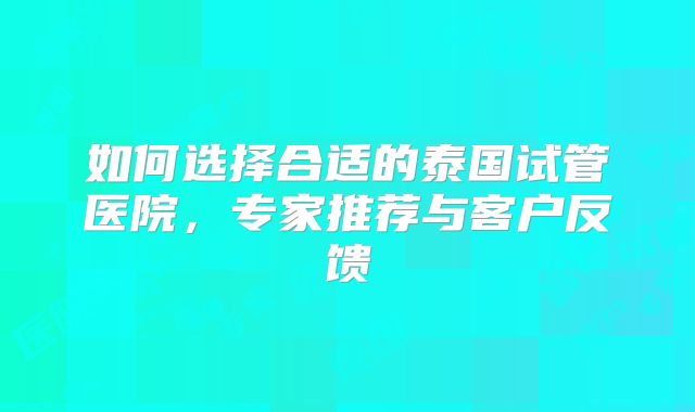 如何选择合适的泰国试管医院,专家推荐与客户反馈