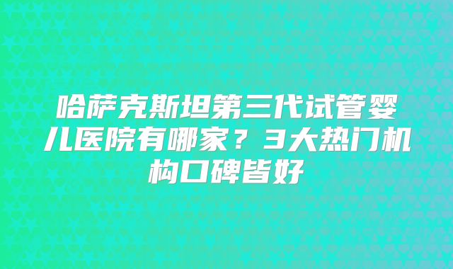 哈萨克斯坦第三代试管婴儿医院有哪家？3大热门机构口碑皆好