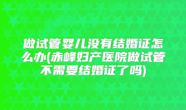 做试管婴儿没有结婚证怎么办(赤峰妇产医院做试管不需要结婚证了吗)