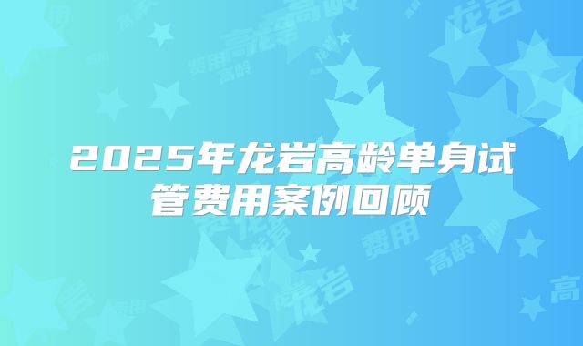 2025年龙岩高龄单身试管费用案例回顾