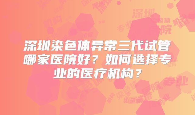 深圳染色体异常三代试管哪家医院好？如何选择专业的医疗机构？