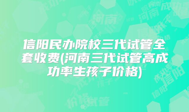 信阳民办院校三代试管全套收费(河南三代试管高成功率生孩子价格)