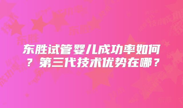 东胜试管婴儿成功率如何?第三代技术优势在哪?