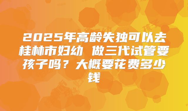2025年高龄失独可以去桂林市妇幼 做三代试管要孩子吗？大概要花费多少钱