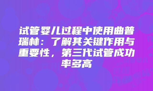 试管婴儿过程中使用曲普瑞林：了解其关键作用与重要性，第三代试管成功率多高
