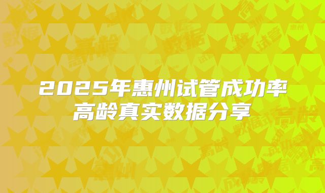 2025年惠州试管成功率高龄真实数据分享