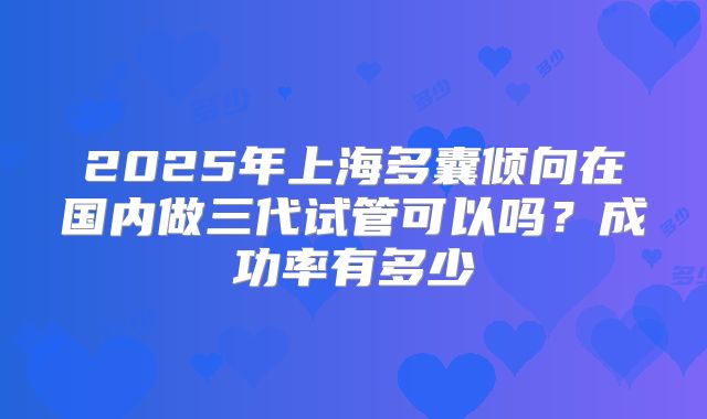 2025年上海多囊倾向在国内做三代试管可以吗?成功率有多少
