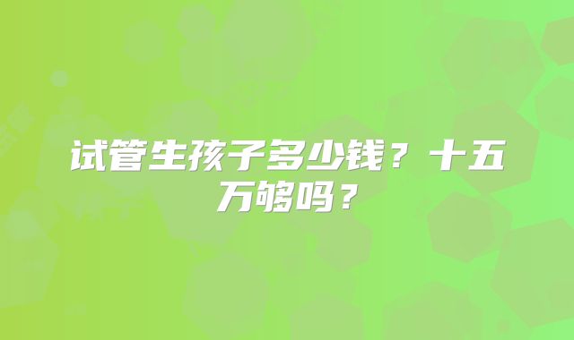 试管生孩子多少钱？十五万够吗？