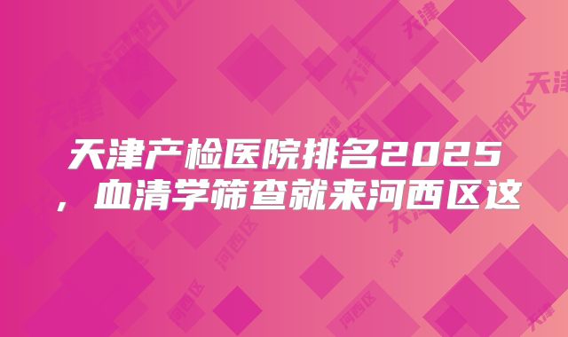 天津产检医院排名2025,血清学筛查就来河西区这
