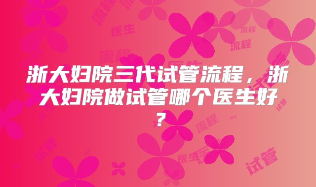 浙大妇院三代试管流程，浙大妇院做试管哪个医生好？