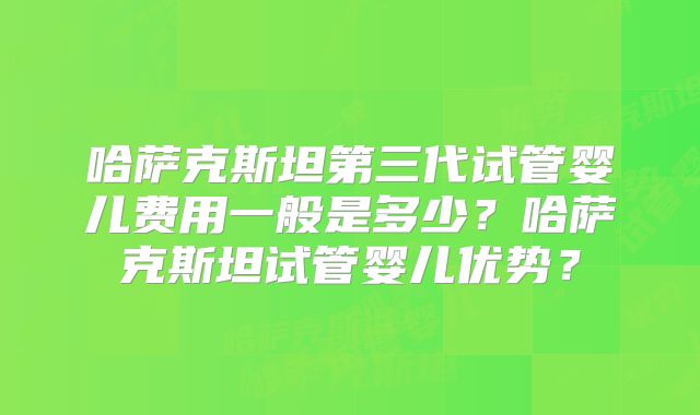 哈萨克斯坦第三代试管婴儿费用一般是多少？哈萨克斯坦试管婴儿优势？