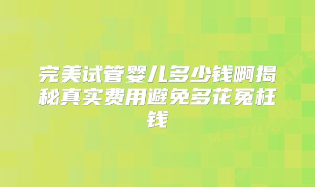 完美试管婴儿多少钱啊揭秘真实费用避免多花冤枉钱