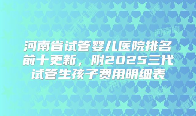 河南省试管婴儿医院排名前十更新，附2025三代试管生孩子费用明细表