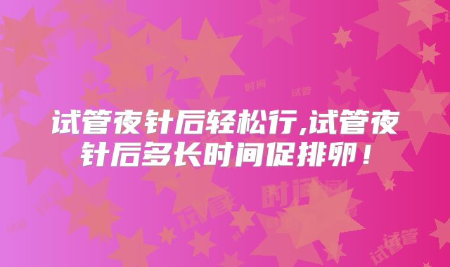 试管夜针后轻松行,试管夜针后多长时间促排卵！