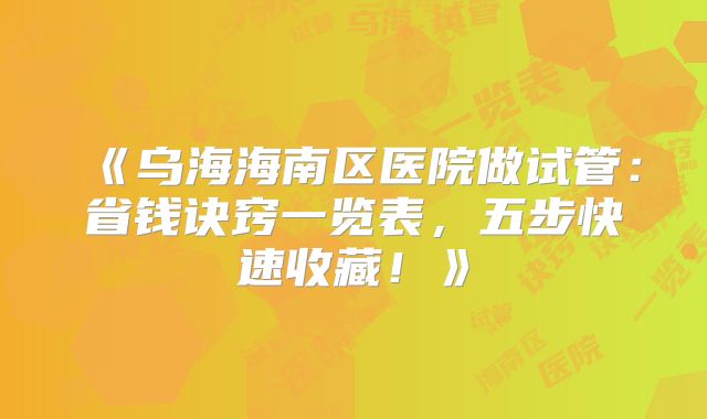 《乌海海南区医院做试管:省钱诀窍一览表,五步快速收藏!》