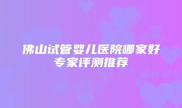 佛山试管婴儿医院哪家好专家评测推荐